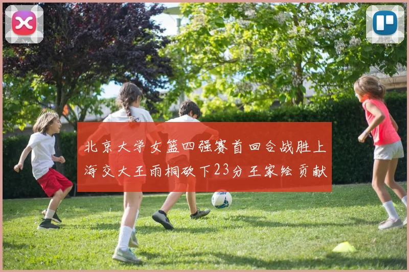 北京大学女篮四强赛首回合战胜上海交大王雨桐砍下23分王家绘贡献21分14篮板