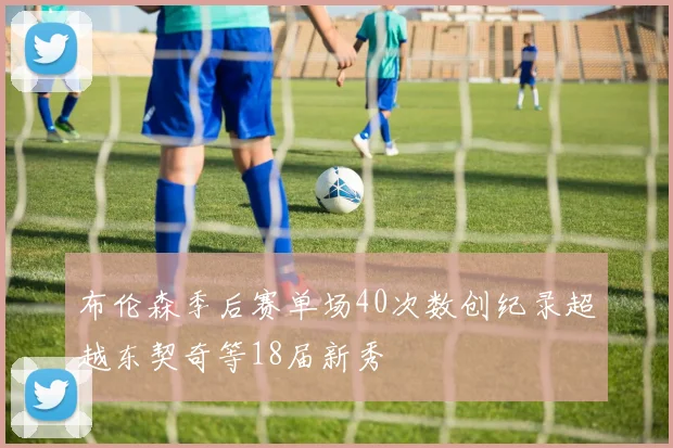 布伦森季后赛单场40次数创纪录超越东契奇等18届新秀