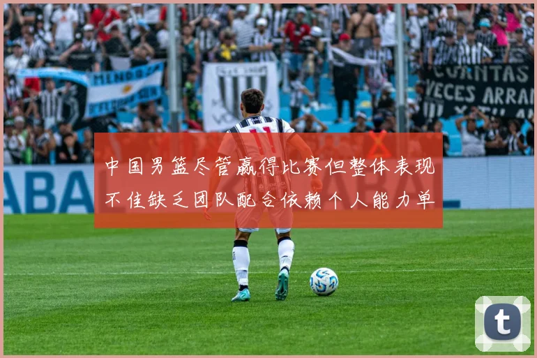 中国男篮尽管赢得比赛但整体表现不佳缺乏团队配合依赖个人能力单打成效有限