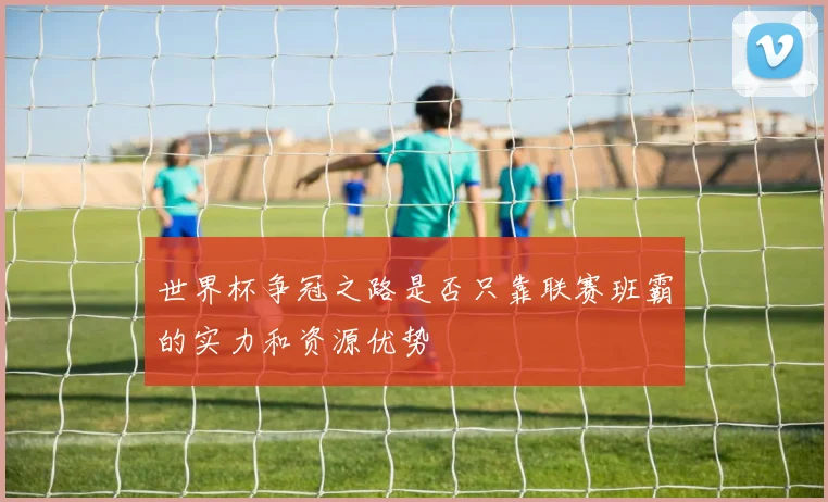 世界杯争冠之路是否只靠联赛班霸的实力和资源优势