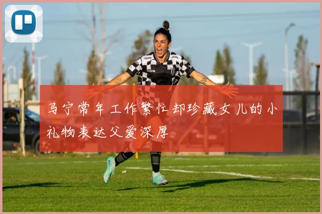 马宁常年工作繁忙却珍藏女儿的小礼物表达父爱深厚
