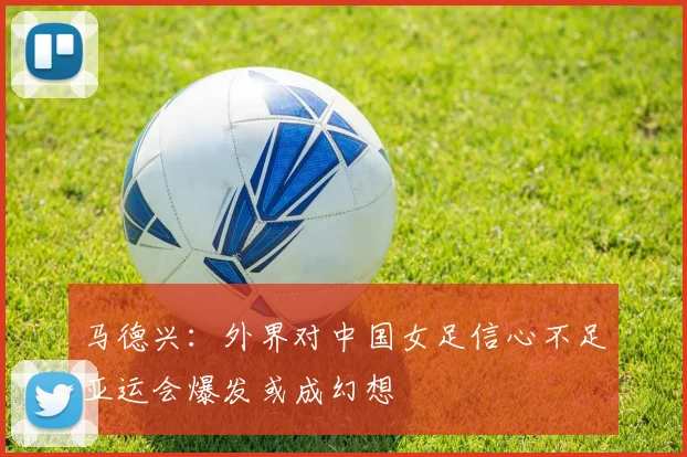 马德兴：外界对中国女足信心不足亚运会爆发或成幻想