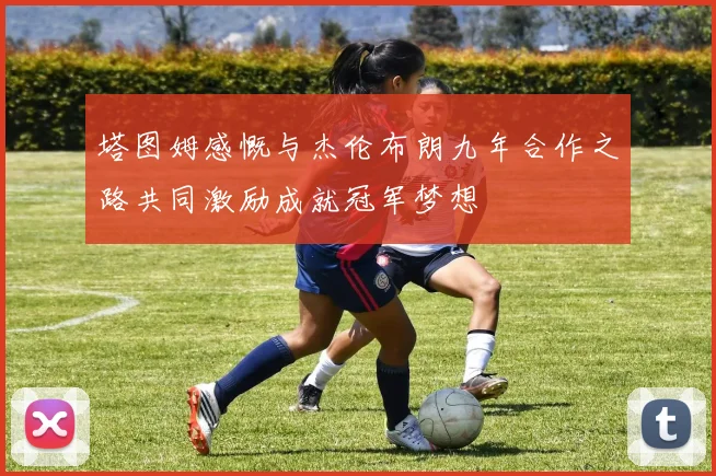 塔图姆感慨与杰伦布朗九年合作之路共同激励成就冠军梦想