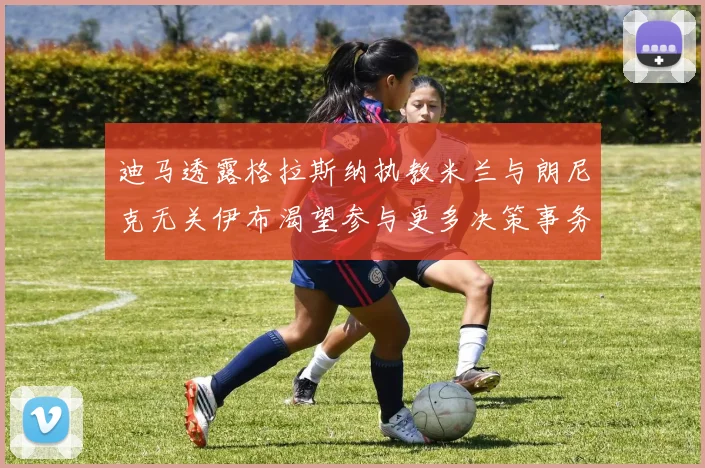 迪马透露格拉斯纳执教米兰与朗尼克无关伊布渴望参与更多决策事务