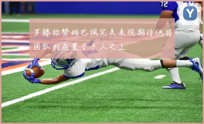 罗滕称赞姆巴佩完美表现期待他将团队利益置于个人之上