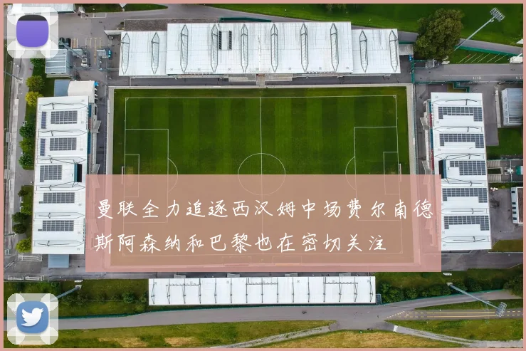 曼联全力追逐西汉姆中场费尔南德斯阿森纳和巴黎也在密切关注