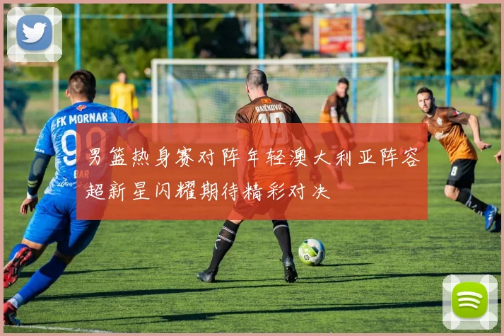 男篮热身赛对阵年轻澳大利亚阵容超新星闪耀期待精彩对决
