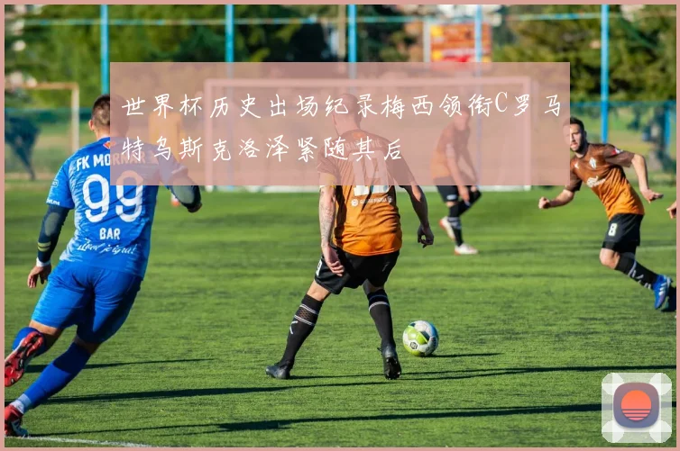 世界杯历史出场纪录梅西领衔C罗马特乌斯克洛泽紧随其后