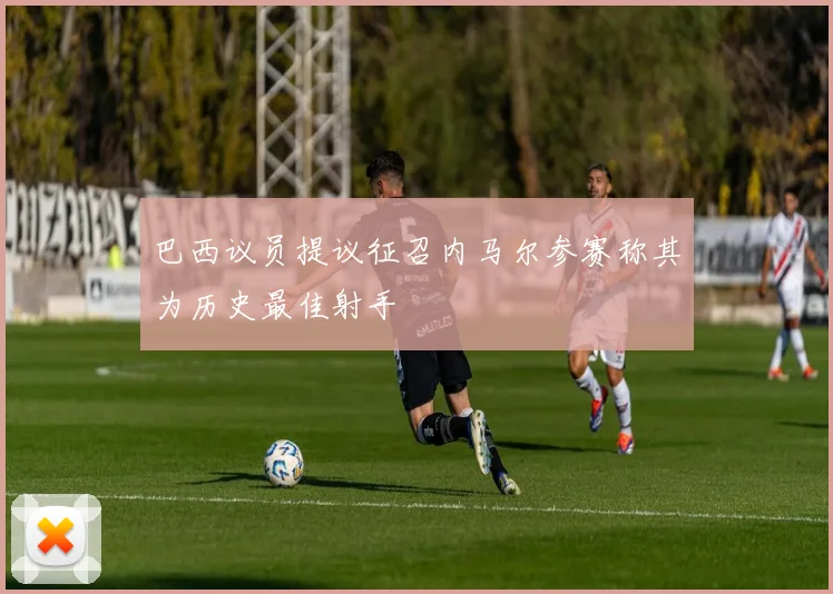 巴西议员提议征召内马尔参赛称其为历史最佳射手