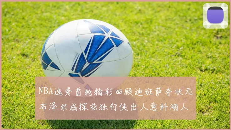 NBA选秀首轮精彩回顾迪班萨夺状元布泽尔成探花独行侠出人意料湖人选中潜力新星