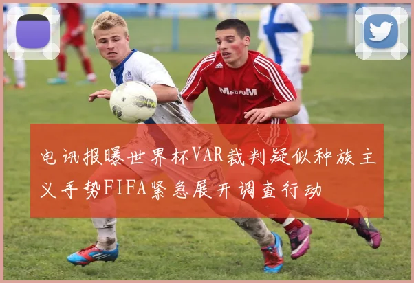 电讯报曝世界杯VAR裁判疑似种族主义手势FIFA紧急展开调查行动