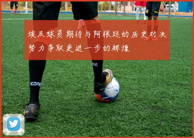 埃及球员期待与阿根廷的历史对决努力争取更进一步的辉煌