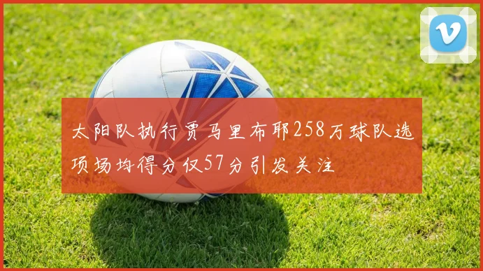 太阳队执行贾马里布耶258万球队选项场均得分仅57分引发关注