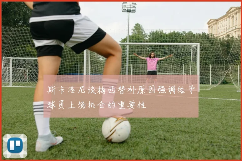 斯卡洛尼谈梅西替补原因强调给予球员上场机会的重要性
