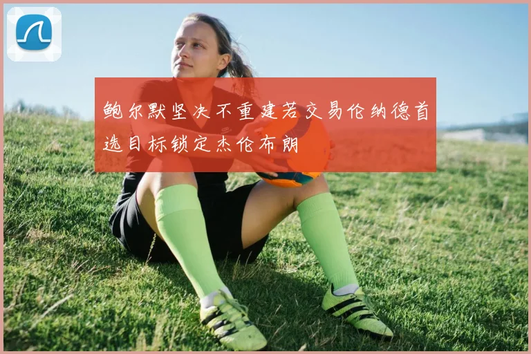 鲍尔默坚决不重建若交易伦纳德首选目标锁定杰伦布朗