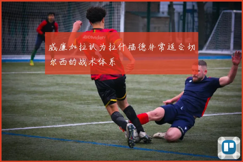 威廉加拉认为拉什福德非常适合切尔西的战术体系