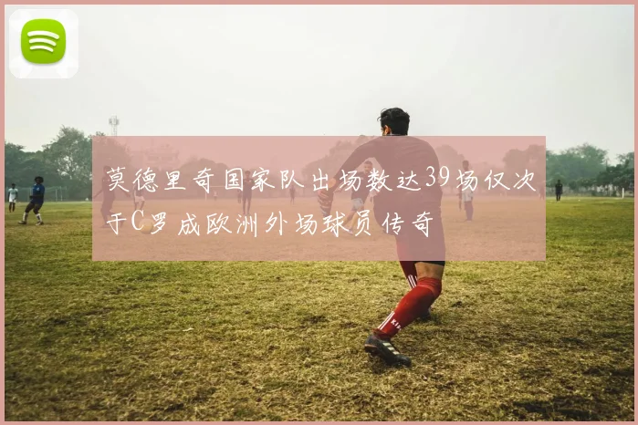 莫德里奇国家队出场数达39场仅次于C罗成欧洲外场球员传奇