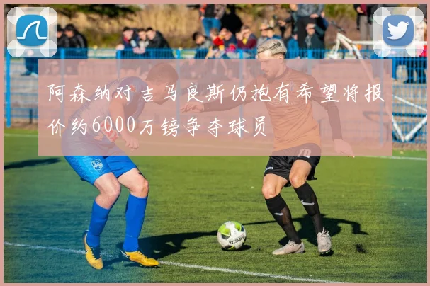 阿森纳对吉马良斯仍抱有希望将报价约6000万镑争夺球员