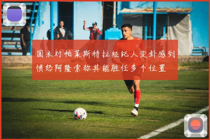 国米对帕莱斯特拉经纪人变卦感到愤怒阿隆索称其能胜任多个位置