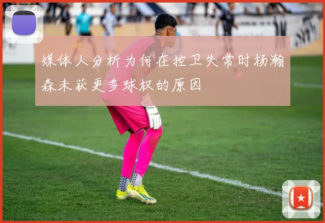 媒体人分析为何在控卫失常时杨瀚森未获更多球权的原因