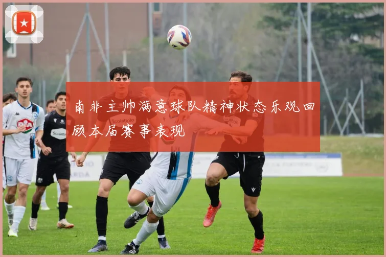 南非主帅满意球队精神状态乐观回顾本届赛事表现