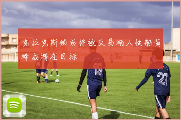 克拉克斯顿或将被交易湖人快船黄蜂成潜在目标
