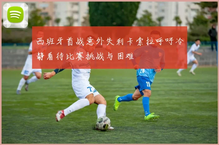 西班牙首战意外失利卡索拉呼吁冷静看待比赛挑战与困难